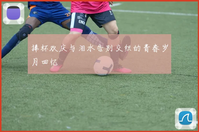捧杯欢庆与泪水告别交织的青春岁月回忆