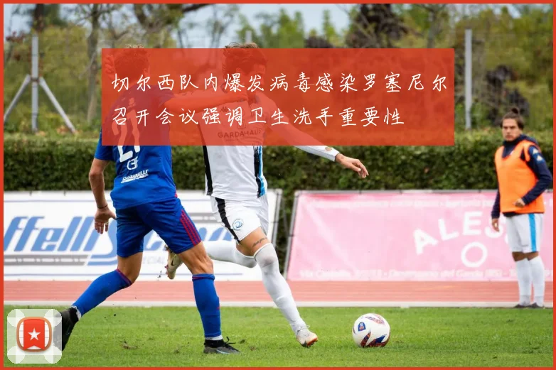 切尔西队内爆发病毒感染罗塞尼尔召开会议强调卫生洗手重要性