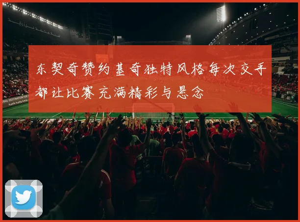 东契奇赞约基奇独特风格每次交手都让比赛充满精彩与悬念