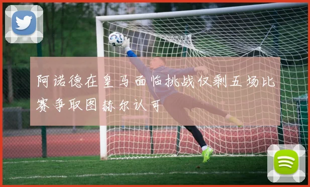 阿诺德在皇马面临挑战仅剩五场比赛争取图赫尔认可