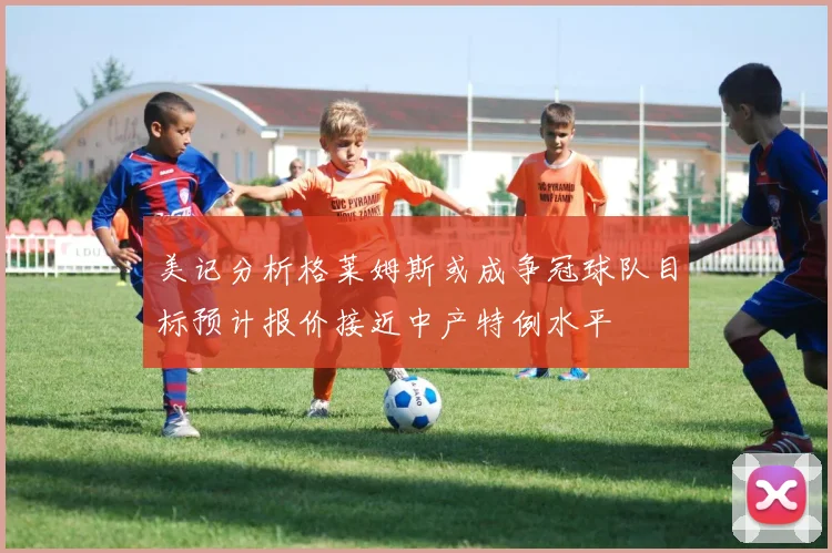 美记分析格莱姆斯或成争冠球队目标预计报价接近中产特例水平