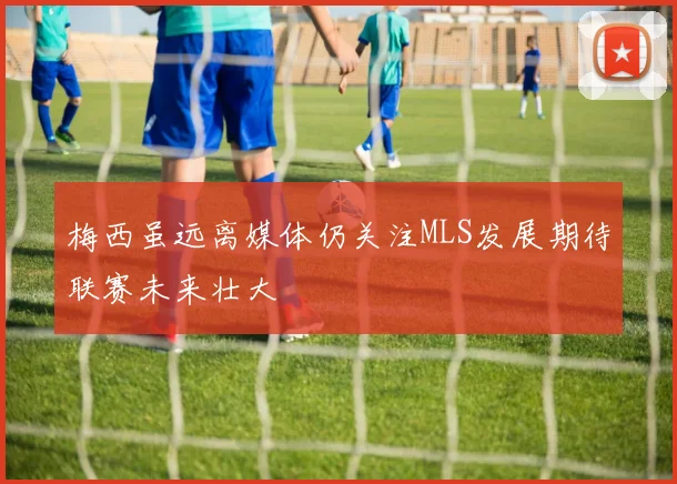 梅西虽远离媒体仍关注MLS发展期待联赛未来壮大