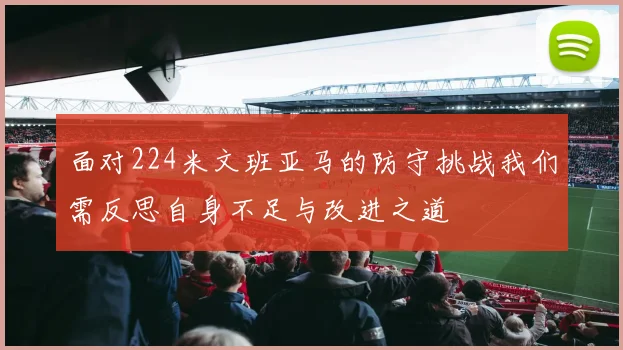面对224米文班亚马的防守挑战我们需反思自身不足与改进之道