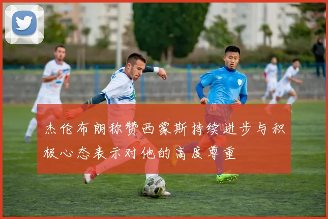 杰伦布朗称赞西蒙斯持续进步与积极心态表示对他的高度尊重
