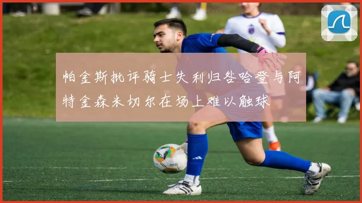 帕金斯批评骑士失利归咎哈登与阿特金森米切尔在场上难以触球