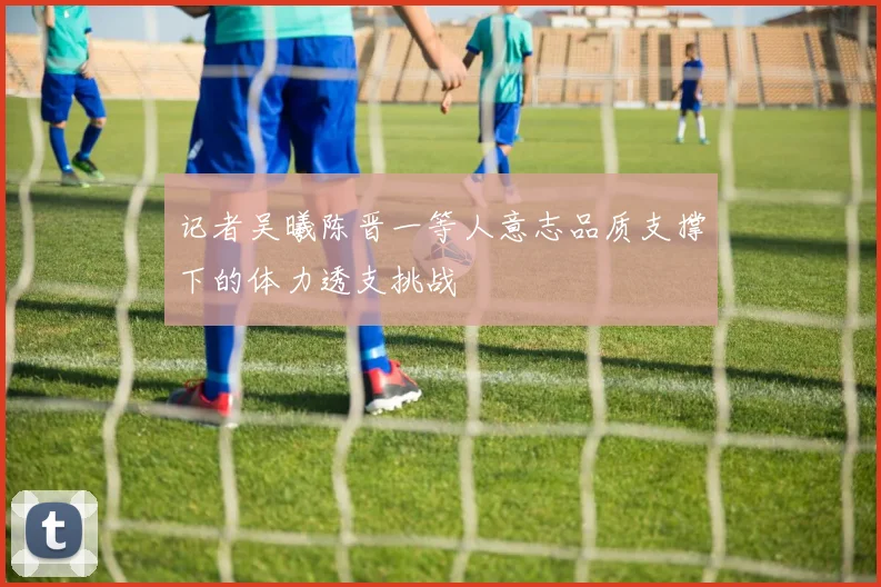 记者吴曦陈晋一等人意志品质支撑下的体力透支挑战