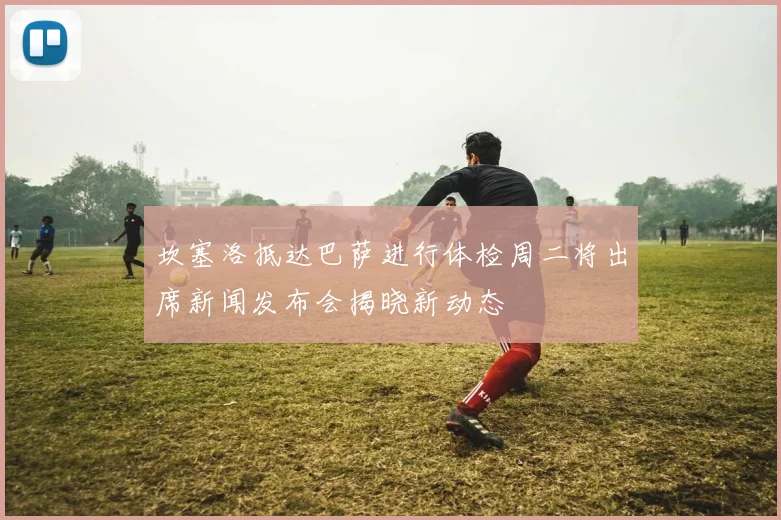 坎塞洛抵达巴萨进行体检周二将出席新闻发布会揭晓新动态