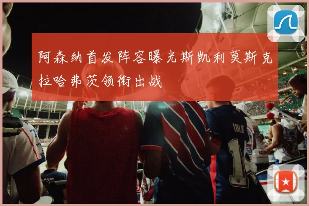 阿森纳首发阵容曝光斯凯利莫斯克拉哈弗茨领衔出战