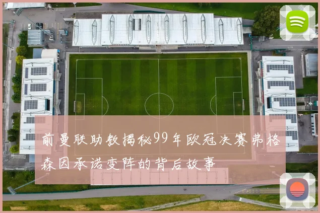 前曼联助教揭秘99年欧冠决赛弗格森因承诺变阵的背后故事