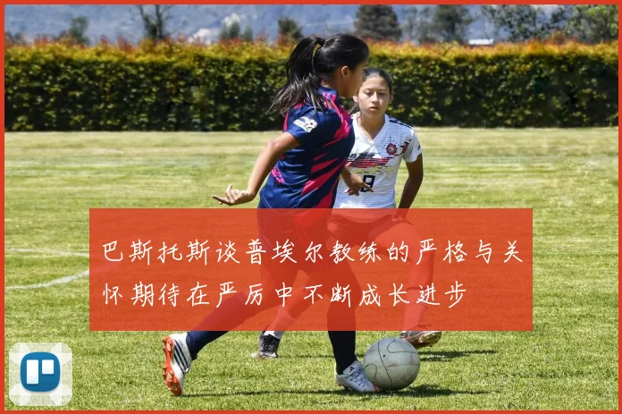 巴斯托斯谈普埃尔教练的严格与关怀期待在严厉中不断成长进步