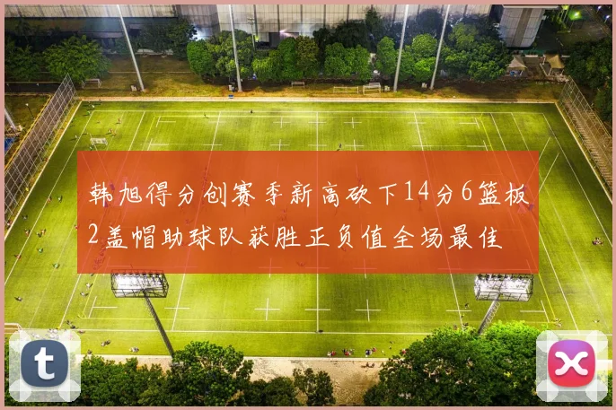韩旭得分创赛季新高砍下14分6篮板2盖帽助球队获胜正负值全场最佳