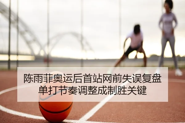 陈雨菲奥运后首站网前失误复盘 单打节奏调整成制胜关键